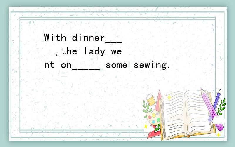 With dinner_____,the lady went on_____ some sewing.