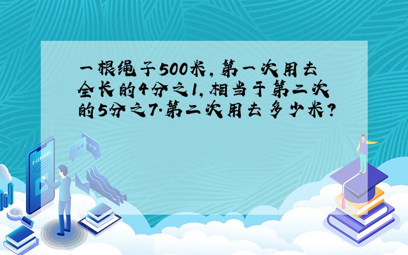 一根绳子500米,第一次用去全长的4分之1,相当于第二次的5分之7.第二次用去多少米?