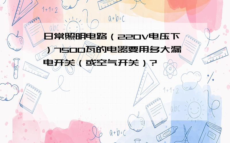 日常照明电路（220V电压下）7500瓦的电器要用多大漏电开关（或空气开关）?