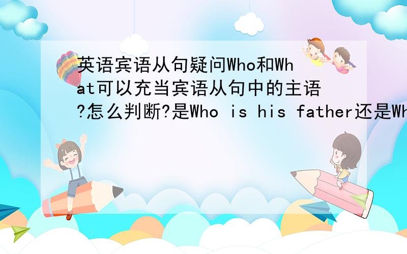 英语宾语从句疑问Who和What可以充当宾语从句中的主语?怎么判断?是Who is his father还是Who hi