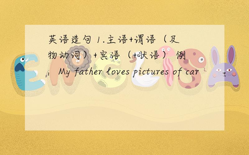 英语造句 1.主语+谓语（及物动词）+宾语（+状语） 例：My father loves pictures of car