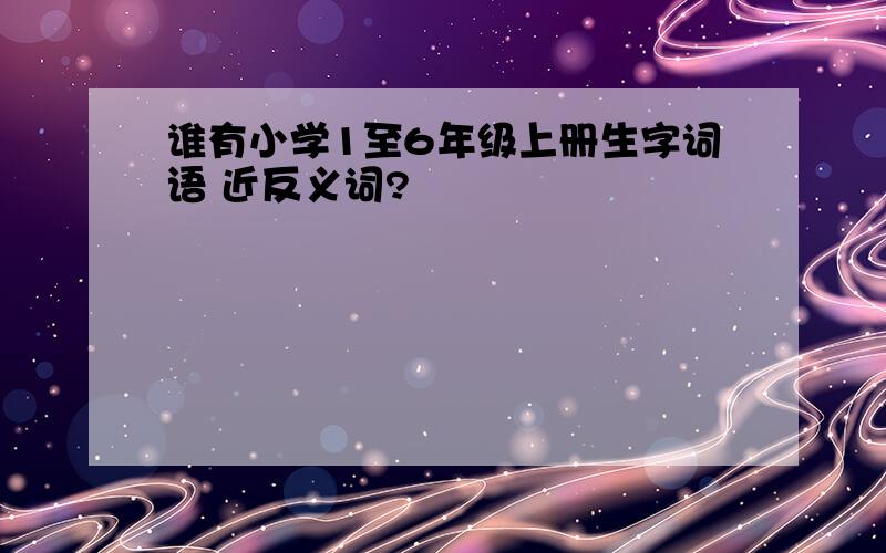 谁有小学1至6年级上册生字词语 近反义词?