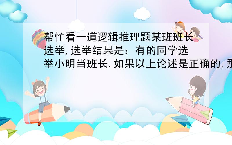 帮忙看一道逻辑推理题某班班长选举,选举结果是：有的同学选举小明当班长.如果以上论述是正确的,那么一下哪个也一定正确?A.