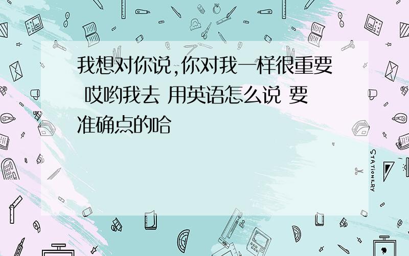 我想对你说,你对我一样很重要 哎哟我去 用英语怎么说 要准确点的哈