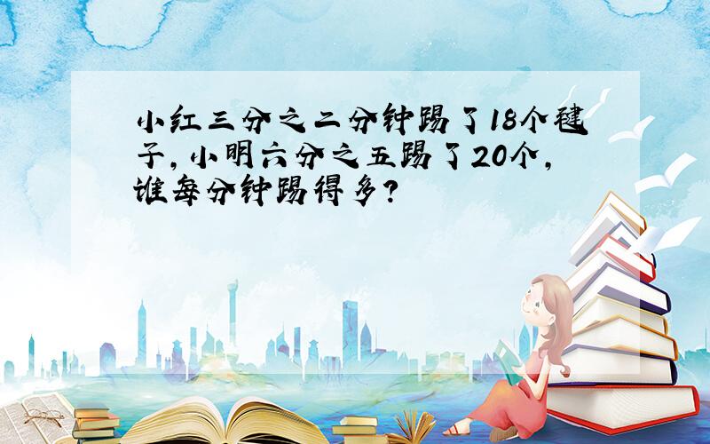 小红三分之二分钟踢了18个毽子,小明六分之五踢了20个,谁每分钟踢得多?