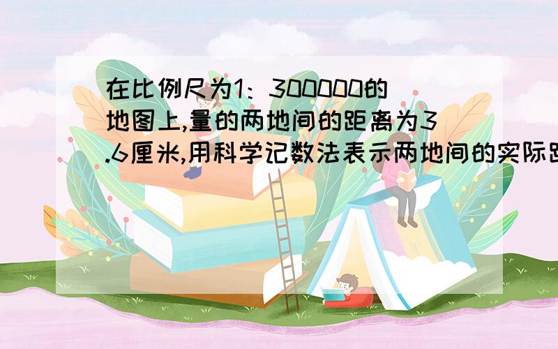 在比例尺为1：300000的地图上,量的两地间的距离为3.6厘米,用科学记数法表示两地间的实际距离为__千米