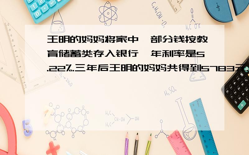 王明的妈妈将家中一部分钱按教育储蓄类存入银行,年利率是5.22%.三年后王明的妈妈共得到5783元.王明的妈