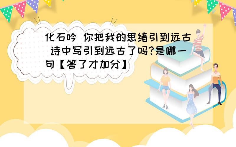 化石吟 你把我的思绪引到远古 诗中写引到远古了吗?是哪一句【答了才加分】