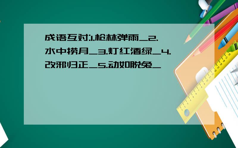 成语互对:1.枪林弹雨_2.水中捞月_3.灯红酒绿_4.改邪归正_5.动如脱兔_