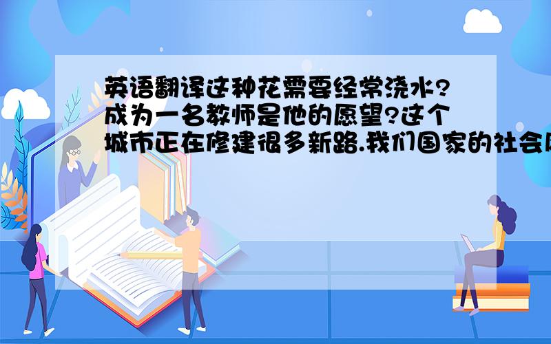 英语翻译这种花需要经常浇水?成为一名教师是他的愿望?这个城市正在修建很多新路.我们国家的社会风俗与这里的差距很大.电视使