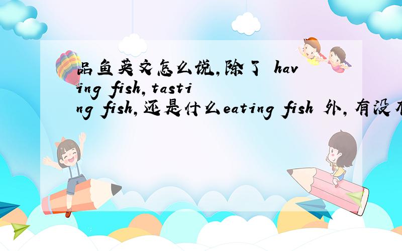 品鱼英文怎么说,除了 having fish,tasting fish,还是什么eating fish 外,有没有更生动