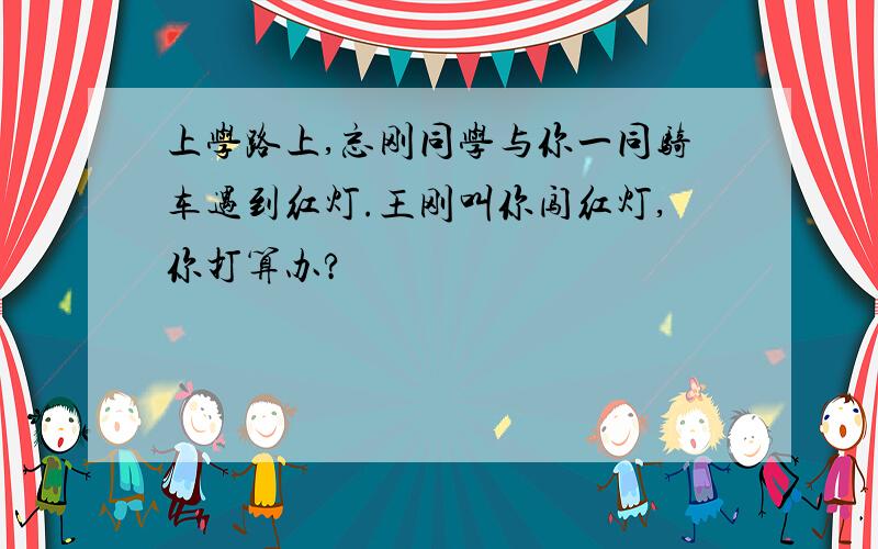 上学路上,忘刚同学与你一同骑车遇到红灯.王刚叫你闯红灯,你打算办?