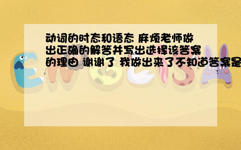 动词的时态和语态 麻烦老师做出正确的解答并写出选择该答案的理由 谢谢了 我做出来了不知道答案是否正确.希望能给以一些学习