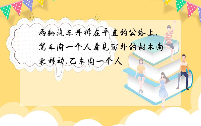 两辆汽车并排在平直的公路上,驾车内一个人看见窗外的树木向东移动,乙车内一个人