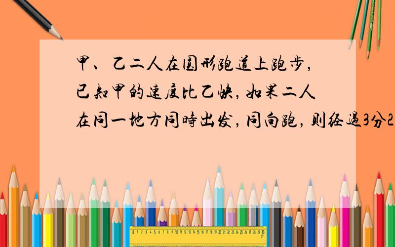 甲、乙二人在圆形跑道上跑步，已知甲的速度比乙快，如果二人在同一地方同时出发，同向跑，则经过3分20秒可以第一次相遇；若反