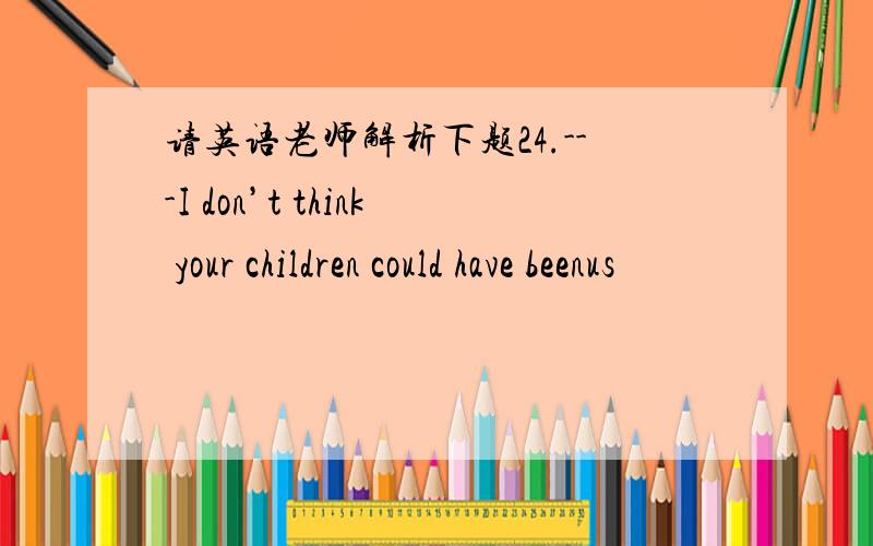 请英语老师解析下题24.---I don’t think your children could have beenus