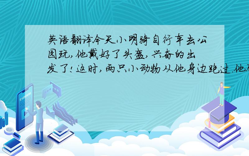 英语翻译今天小明骑自行车去公园玩,他戴好了头盔,兴奋的出发了!这时,两只小动物从他身边跑过.他顾着看小动物,没发觉前方有