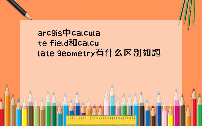 arcgis中calculate field和calculate geometry有什么区别如题