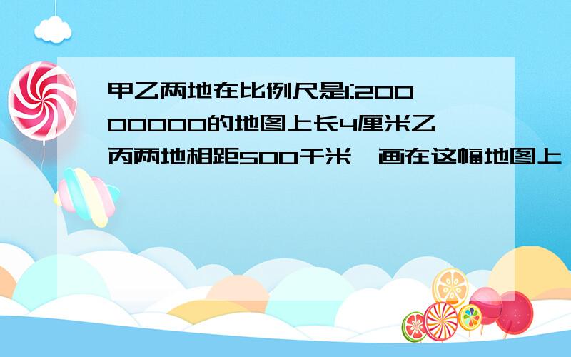 甲乙两地在比例尺是1:20000000的地图上长4厘米乙丙两地相距500千米,画在这幅地图上,应画多长?