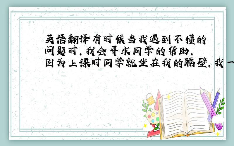 英语翻译有时候当我遇到不懂的问题时,我会寻求同学的帮助,因为上课时同学就坐在我的隔壁,我一转头就可以询问,但老师却站在讲