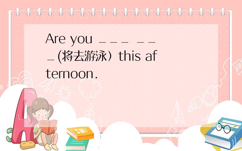 Are you ___ ___(将去游泳）this afternoon.