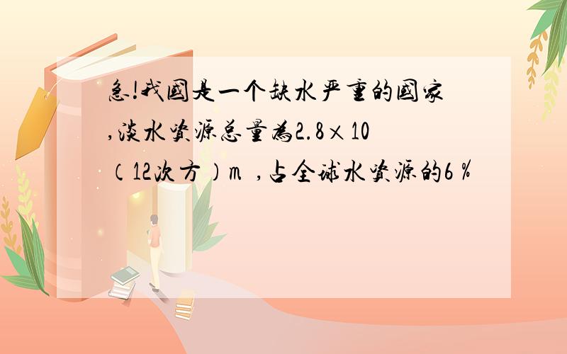 急!我国是一个缺水严重的国家,淡水资源总量为2.8×10（12次方）m³,占全球水资源的6％