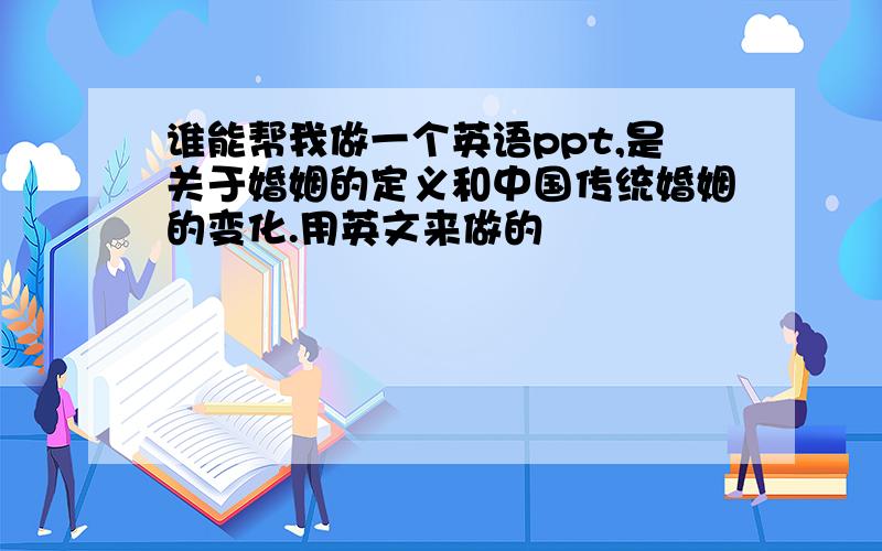 谁能帮我做一个英语ppt,是关于婚姻的定义和中国传统婚姻的变化.用英文来做的