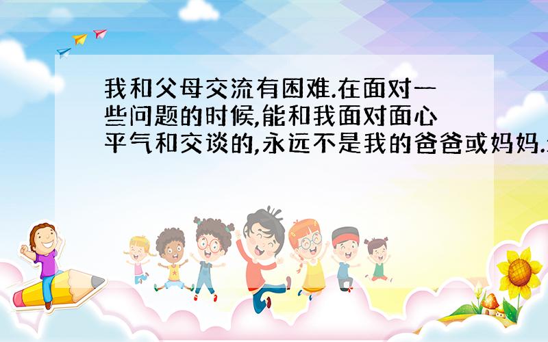 我和父母交流有困难.在面对一些问题的时候,能和我面对面心平气和交谈的,永远不是我的爸爸或妈妈.最近我想用自己的钱换一部手