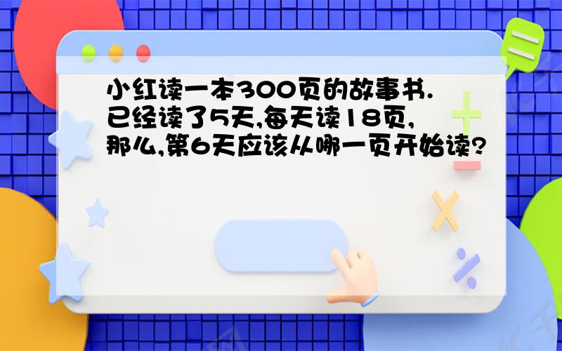 小红读一本300页的故事书.已经读了5天,每天读18页,那么,第6天应该从哪一页开始读?