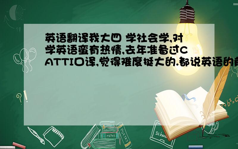 英语翻译我大四 学社会学,对学英语蛮有热情,去年准备过CATTI口译,觉得难度挺大的.都说英语的前景不如小语种,很想去意