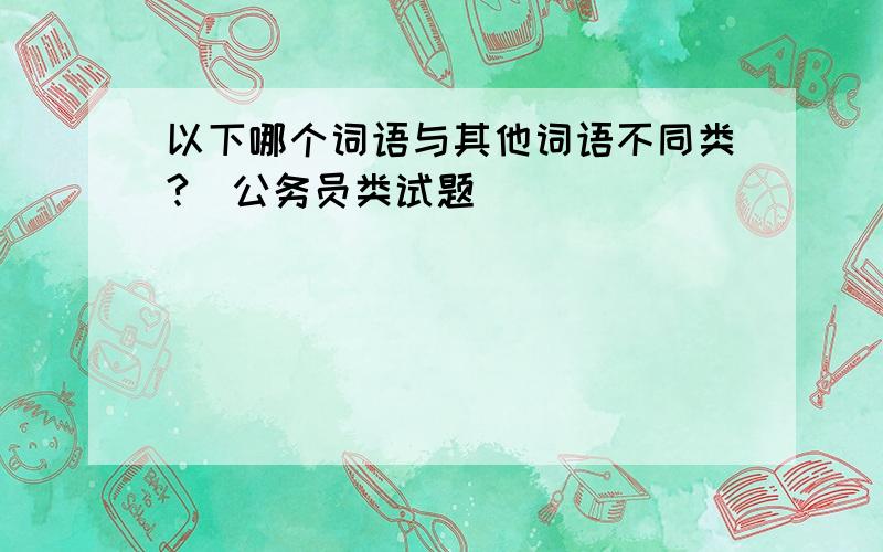 以下哪个词语与其他词语不同类?（公务员类试题）