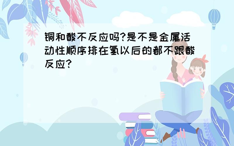 铜和酸不反应吗?是不是金属活动性顺序排在氢以后的都不跟酸反应?