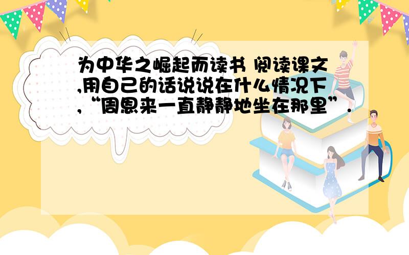 为中华之崛起而读书 阅读课文,用自己的话说说在什么情况下,“周恩来一直静静地坐在那里”.