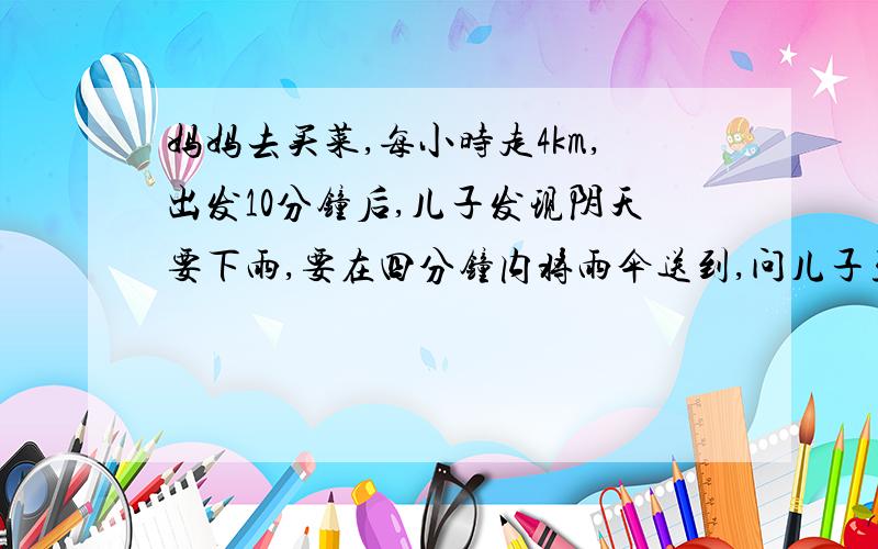 妈妈去买菜,每小时走4km,出发10分钟后,儿子发现阴天要下雨,要在四分钟内将雨伞送到,问儿子至少以怎样