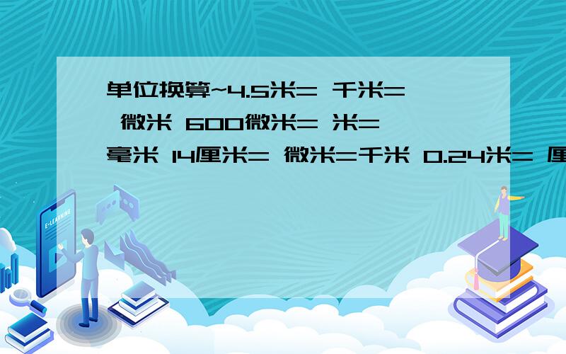 单位换算~4.5米= 千米= 微米 600微米= 米= 毫米 14厘米= 微米=千米 0.24米= 厘米= 分米