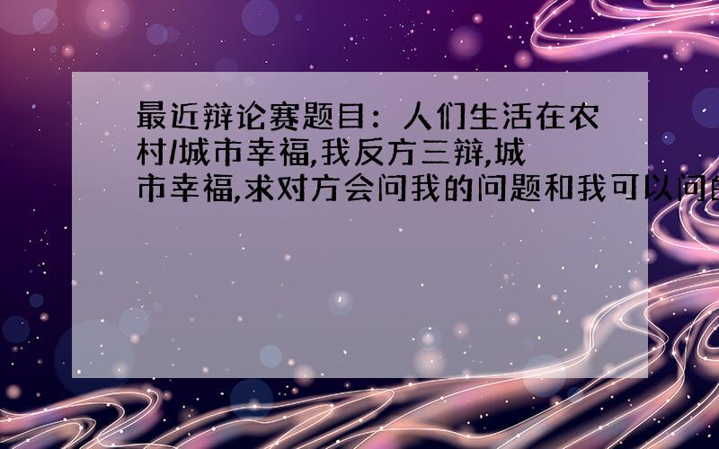 最近辩论赛题目：人们生活在农村/城市幸福,我反方三辩,城市幸福,求对方会问我的问题和我可以问的问题