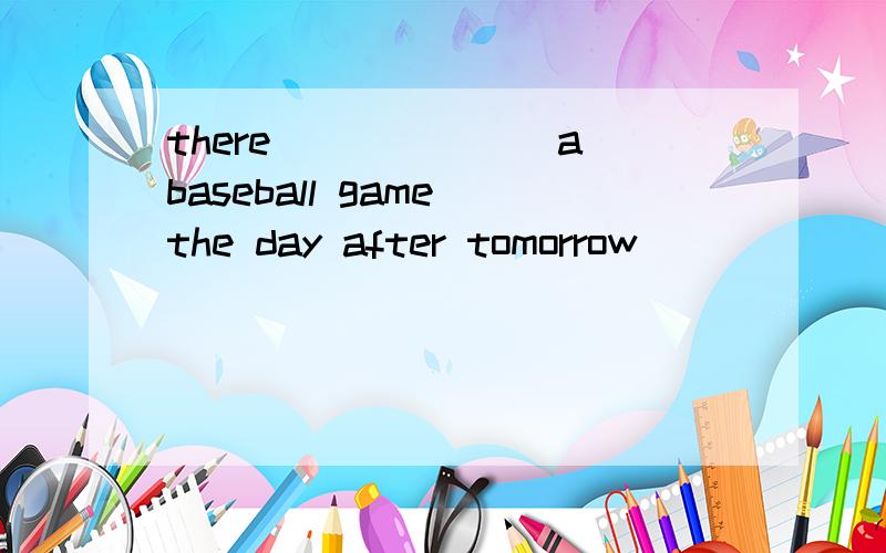 there_______a baseball game the day after tomorrow