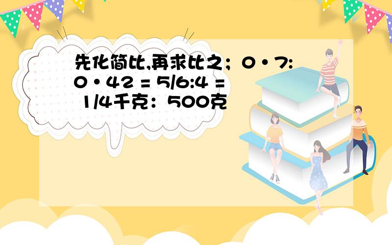 先化简比,再求比之；0·7:0·42 = 5/6:4 = 1/4千克：500克