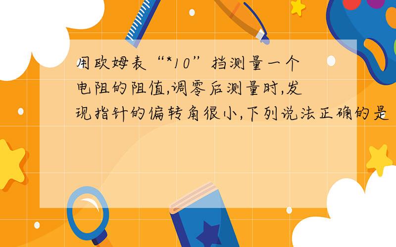 用欧姆表“*10”挡测量一个电阻的阻值,调零后测量时,发现指针的偏转角很小,下列说法正确的是（ ）