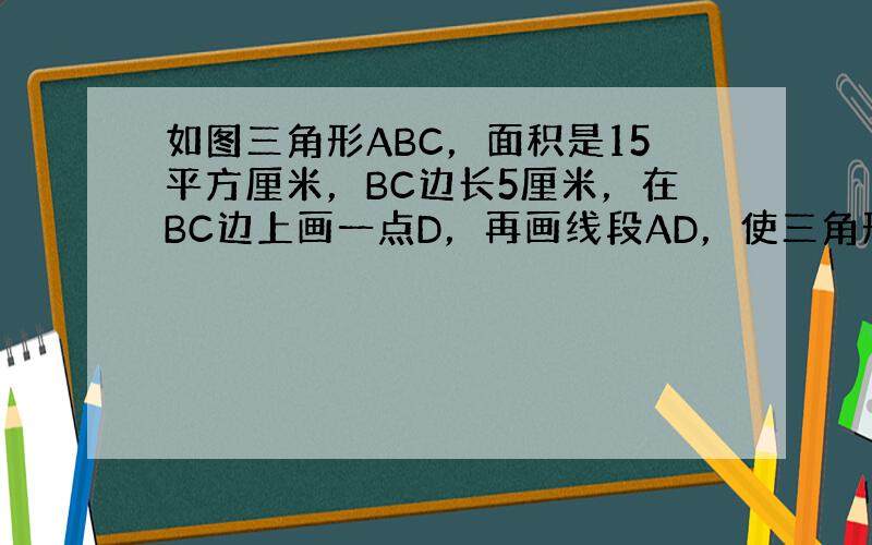 如图三角形ABC，面积是15平方厘米，BC边长5厘米，在BC边上画一点D，再画线段AD，使三角形的面积为6平方厘米，并在