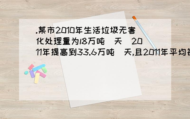 .某市2010年生活垃圾无害化处理量为l8万吨／天．2011年提高到33.6万吨／天,且2011年平均每天产生的生活