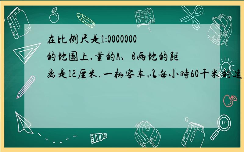 在比例尺是1：0000000的地图上,量的A、B两地的距离是12厘米.一辆客车以每小时60千米的速度从A地开往B地.客车