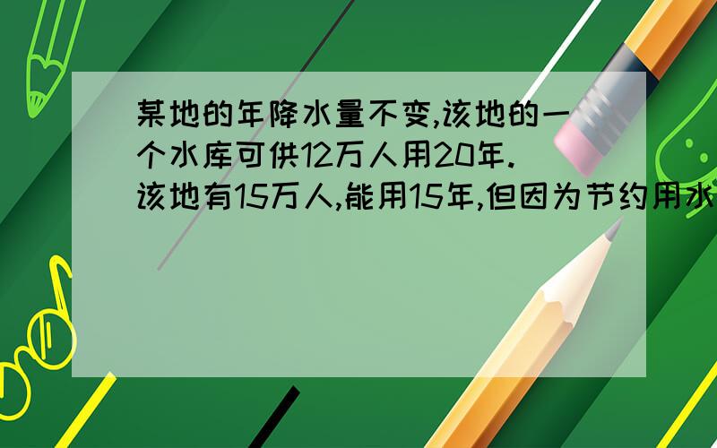 某地的年降水量不变,该地的一个水库可供12万人用20年.该地有15万人,能用15年,但因为节约用水,可以用