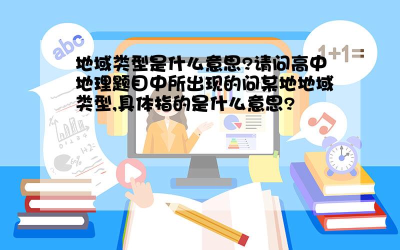 地域类型是什么意思?请问高中地理题目中所出现的问某地地域类型,具体指的是什么意思?