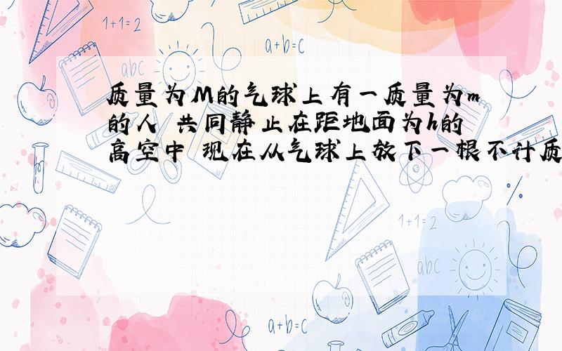 质量为M的气球上有一质量为m的人 共同静止在距地面为h的高空中 现在从气球上放下一根不计质量的软绳,人沿着软绳滑到地面