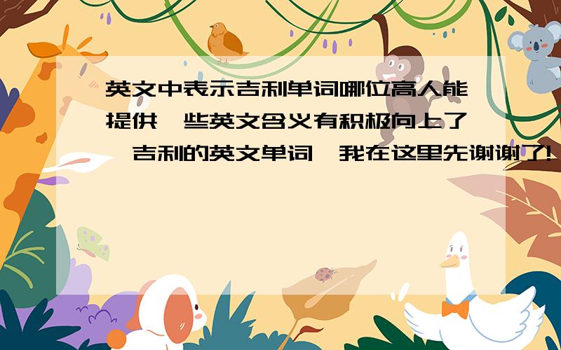 英文中表示吉利单词哪位高人能提供一些英文含义有积极向上了,吉利的英文单词,我在这里先谢谢了!