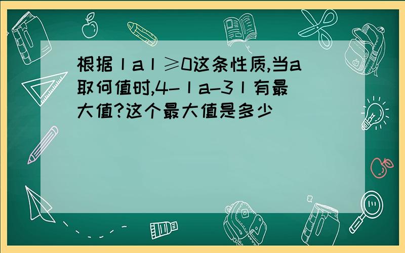 根据丨a丨≥0这条性质,当a取何值时,4-丨a-3丨有最大值?这个最大值是多少