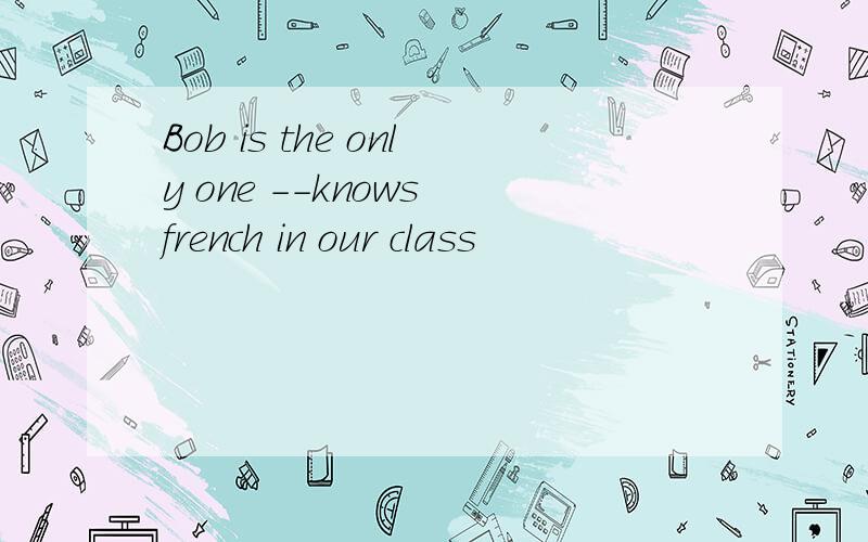 Bob is the only one --knows french in our class