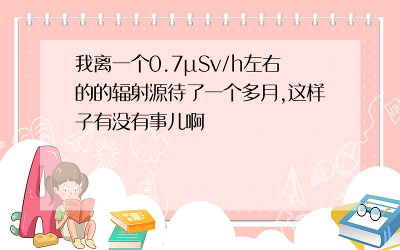 我离一个0.7μSv/h左右的的辐射源待了一个多月,这样子有没有事儿啊