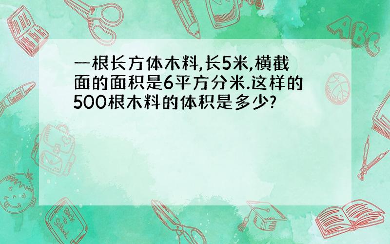 一根长方体木料,长5米,横截面的面积是6平方分米.这样的500根木料的体积是多少?